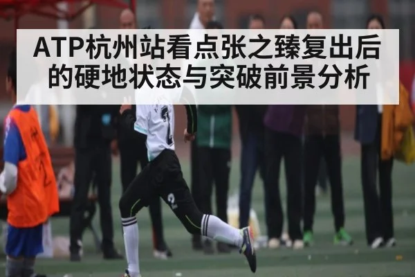 ATP杭州站看点张之臻复出后的硬地状态与突破前景分析 - kaiyun